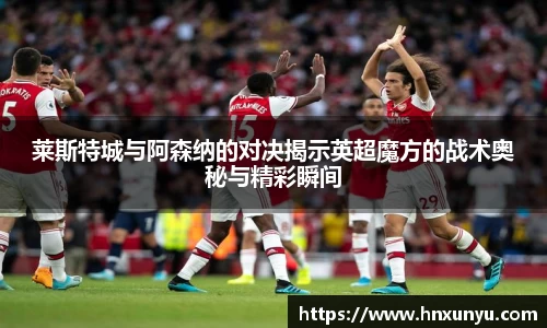莱斯特城与阿森纳的对决揭示英超魔方的战术奥秘与精彩瞬间