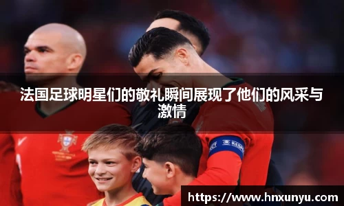 法国足球明星们的敬礼瞬间展现了他们的风采与激情