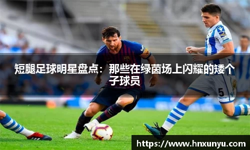 短腿足球明星盘点：那些在绿茵场上闪耀的矮个子球员